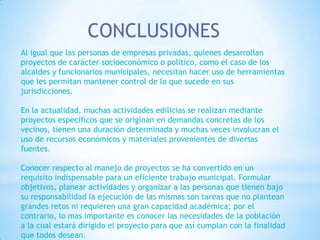 CONCLUSIONES
Al igual que las personas de empresas privadas, quienes desarrollan
proyectos de carácter socioeconómico o político, como el caso de los
alcaldes y funcionarios municipales, necesitan hacer uso de herramientas
que les permitan mantener control de lo que sucede en sus
jurisdicciones.

En la actualidad, muchas actividades edilicias se realizan mediante
proyectos específicos que se originan en demandas concretas de los
vecinos, tienen una duración determinada y muchas veces involucran el
uso de recursos económicos y materiales provenientes de diversas
fuentes.

Conocer respecto al manejo de proyectos se ha convertido en un
requisito indispensable para un eficiente trabajo municipal. Formular
objetivos, planear actividades y organizar a las personas que tienen bajo
su responsabilidad la ejecución de las mismas son tareas que no plantean
grandes retos ni requieren una gran capacidad académica; por el
contrario, lo mas importante es conocer las necesidades de la población
a la cual estará dirigido el proyecto para que así cumplan con la finalidad
que todos desean.
 