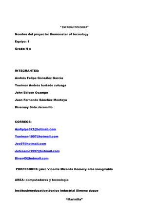 “ ENERGIA ECOLOGICA”

Nombre del proyecto: themonster of tecnology

Equipo: 1

Grado: 9-c




INTEGRANTES:

Andrés Felipe González García

Yueimar Andrés hurtado zuluaga

John Edison Ocampo

Juan Fernando Sánchez Montoya

Diverney Soto Jaramillo




CORREOS:

Andipipe321@hotmail.com

Yueimar-1997@hotmail.com

Jeo97@hotmail.com

Jufesamo1997@hotmail.com

Diver45@hotmail.com


PROFESORES: jairo Vicente Miranda Gomezy alba inesgiraldo


AREA: computadores y tecnologia


Institucióneducativatécnico industrial Simona duque


                                “Marinilla”
 