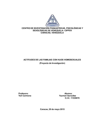 CENTRO DE INVESTIGACIÓN PSIQUIATRICAS, PSICOLÓGICAS Y
SEXOLÓGICAS DE VENEZUELA - CIPPSV
CARACAS, VENEZUELA
ACTITUDES DE LAS FAMILIAS CON HIJOS HOMOSEXUALES
(Proyecto de Investigación)
Profesora: Alumna:
Yuli Carmona Yuzmari González
C.I.V.: 11539870
Caracas, 29 de mayo 2015
 