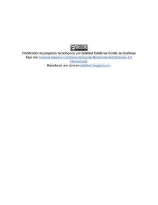 Planificador de proyectos tecnológicos por Zalathiel Cárdenas Bonilla se distribuye
bajo una Licencia Creative Commons Atribución-NoComercial-SinDerivar 4.0
Internacional.
Basada en una obra en zalathiel.blogspot.com.
 