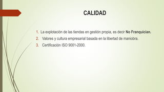 CALIDAD
1. La explotación de las tiendas en gestión propia, es decir No Franquician.
2. Valores y cultura empresarial basada en la libertad de maniobra.
3. Certificación ISO 9001-2000.
 