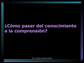 Prof. Aladino Araneda Valdés
¿Cómo pasar del conocimiento
a la comprensión?
 