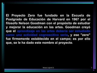 Moises Logroño G. 3
El Proyecto Zero fue fundado en la Escuela de
Postgrado de Educación de Harvard en 1967 por el
filosof...