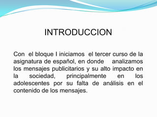 INTRODUCCIONCon  el bloque I iniciamos  el tercer curso de la asignatura de español, en donde    analizamos  los mensajes publicitarios y su alto impacto en la sociedad, principalmente en los adolescentes por su falta de análisis en el contenido de los mensajes. 