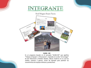 GUNG - HO
Es un programa basado en el concepto “GUNG-HO” que significa
"Trabajo en Equipo" y "Entusiasmo", inspirado en la obra “¡A la Carga!”
de Ken Blanchard y Sheldon Bowles, fábula moderna en la cual las
ardillas, castores y gansos, sirven de ejemplo para plantear las
características de equipos exitosos y productivos.
 