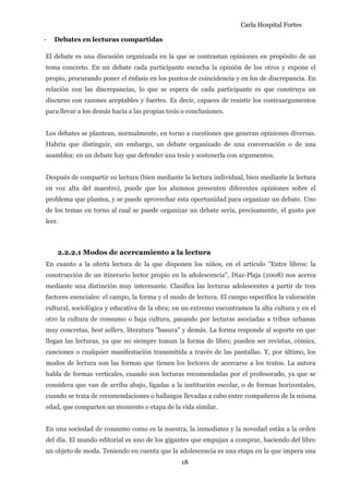 Carla Hospital Fortes
18
- Debates en lecturas compartidas
El debate es una discusión organizada en la que se contrastan opiniones en propósito de un
tema concreto. En un debate cada participante escucha la opinión de los otros y expone el
propio, procurando poner el énfasis en los puntos de coincidencia y en los de discrepancia. En
relación con las discrepancias, lo que se espera de cada participante es que construya un
discurso con razones aceptables y fuertes. Es decir, capaces de resistir los contraargumentos
para llevar a los demás hacia a las propias tesis o conclusiones.
Los debates se plantean, normalmente, en torno a cuestiones que generan opiniones diversas.
Habría que distinguir, sin embargo, un debate organizado de una conversación o de una
asamblea: en un debate hay que defender una tesis y sostenerla con argumentos.
Después de compartir su lectura (bien mediante la lectura individual, bien mediante la lectura
en voz alta del maestro), puede que los alumnos presenten diferentes opiniones sobre el
problema que plantea, y se puede aprovechar esta oportunidad para organizar un debate. Uno
de los temas en torno al cual se puede organizar un debate sería, precisamente, el gusto por
leer.
2.2.2.1 Modos de acercamiento a la lectura
En cuanto a la oferta lectora de la que disponen los niños, en el artículo "Entre libros: la
construcción de un itinerario lector propio en la adolescencia", Díaz-Plaja (2008) nos acerca
mediante una distinción muy interesante. Clasifica las lecturas adolescentes a partir de tres
factores esenciales: el campo, la forma y el modo de lectura. El campo especifica la valoración
cultural, sociológica y educativa de la obra; en un extremo encontramos la alta cultura y en el
otro la cultura de consumo o baja cultura, pasando por lecturas asociadas a tribus urbanas
muy concretas, best sellers, literatura "basura" y demás. La forma responde al soporte en que
llegan las lecturas, ya que no siempre toman la forma de libro; pueden ser revistas, cómics,
canciones o cualquier manifestación transmitida a través de las pantallas. Y, por último, los
modos de lectura son las formas que tienen los lectores de acercarse a los textos. La autora
habla de formas verticales, cuando son lecturas recomendadas por el profesorado, ya que se
considera que van de arriba abajo, ligadas a la institución escolar, o de formas horizontales,
cuando se trata de recomendaciones o hallazgos llevadas a cabo entre compañeros de la misma
edad, que comparten un momento o etapa de la vida similar.
En una sociedad de consumo como es la nuestra, la inmediatez y la novedad están a la orden
del día. El mundo editorial es uno de los gigantes que empujan a comprar, haciendo del libro
un objeto de moda. Teniendo en cuenta que la adolescencia es una etapa en la que impera una
 