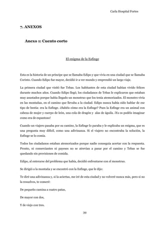 Carla Hospital Fortes
39
7. ANEXOS
Anexo 1: Cuento corto
El enigma de la Esfinge
Esta es la historia de un príncipe que se llamaba Edipo y que vivía en una ciudad que se llamaba
Corinto. Cuando Edipo fue mayor, decidió ir a ver mundo y emprendió un largo viaje.
La primera ciudad que visitó fue Tebas. Los habitantes de esta ciudad habían vivido felices
durante muchos años. Cuando Edipo llegó, los ciudadanos de Tebas le explicaron que estaban
muy asustados porque había llegado un monstruo que los tenía atemorizados. El monstro vivía
en las montañas, en el camino que llevaba a la ciudad. Edipo nunca había oído hablar de ese
tipo de bestia: era la Esfinge. ¿Sabéis cómo era la Esfinge? Pues la Esfinge era un animal con
cabeza de mujer y cuerpo de león, una cola de dragón y alas de águila. ¡Ya os podéis imaginar
como era de espantoso!
Cuando un viajero pasaba por su camino, la Esfinge lo paraba y le explicaba un enigma, que es
una pregunta muy difícil, como una adivinanza. Si el viajero no encontraba la solución, la
Esfinge se lo comía.
Todos los ciudadanos estaban atemorizados porque nadie conseguía acertar con la respuesta.
Pronto, ni comerciantes ni payeses no se atrevían a pasar por el camino y Tebas se fue
quedando sin provisiones de comida.
Edipo, al enterarse del problema que había, decidió enfrontarse con el monstruo.
Se dirigió a la montaña y se encontró con la Esfinge, que le dijo:
Te diré una adivinanza y, si la aciertas, me iré de esta ciudad y no volveré nunca más, pero si no
la resuelves, te comeré:
De pequeño camina a cuatro patas,
De mayor con dos,
Y de viejo con tres.
 
