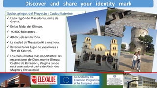 Discover and share your identity mark
Socios griegos del Proyecto : Ciudad Katerine
 En la región de Macedonia, norte de
Grecia.
 En las faldas del Olimpo.
 90.000 habitantes .
 40 escuelas en la zona.
 La ciudad de Thessaloniki a una hora.
 Katerini Paraia lugar de vacaciones a
7km de Katerini.
 Los monumentos más importantes: las
excavaciones de Dion, monte Olimpo;
Castillo de Platamón ; Vergina donde
está enterrado el padre de Alejandro
Magno y Thessaloniki
 