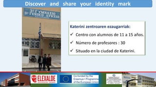 Discover and share your identity mark
Katerini zentroaren ezaugarriak:
 Centro con alumnos de 11 a 15 años.
 Número de profesores : 30
 Situado en la ciudad de Katerini.
 