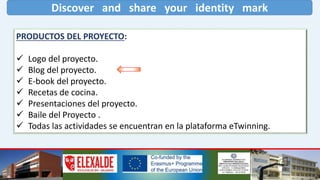 Discover and share your identity mark
PRODUCTOS DEL PROYECTO:
 Logo del proyecto.
 Blog del proyecto.
 E-book del proyecto.
 Recetas de cocina.
 Presentaciones del proyecto.
 Baile del Proyecto .
 Todas las actividades se encuentran en la plataforma eTwinning.
 
