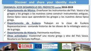 Discover and share your identity mark
ERASMUS+ K229 DESARROLLO DEL PROYECTO curso 2018-2019
 Departamento de Música :Enseñaran los instrumentos del País Vasco a los
griegos y los griegos a los nuestros como construir instrumentos antiguos.
Danza típica vasca que aprenderán los griegos y los nuestros danza típica
griega.
 Departamento de Euskera: Trabajan en la clase de Euskera
Representaciones contando historias de los dioses de la mitología vasca y
de la griega.
 Departamento de Historia: Patrimonio marítimo.
 Otras actividades: Masterchef una receta griega y otra del País Vasco.
Recetario en formato Hoffman .
 