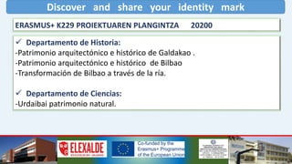 Discover and share your identity mark
ERASMUS+ K229 PROIEKTUAREN PLANGINTZA 20200
 Departamento de Historia:
-Patrimonio arquitectónico e histórico de Galdakao .
-Patrimonio arquitectónico e histórico de Bilbao
-Transformación de Bilbao a través de la ría.
 Departamento de Ciencias:
-Urdaibai patrimonio natural.
 