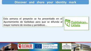 Discover and share your identity mark
Esta semana el proyecto se ha presentado en el
Ayuntamiento de Galdakao para que se difunda al
mayor número de revistas y periódicos .
 
