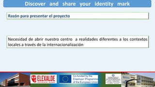 Discover and share your identity mark
Razón para presentar el proyecto
Necesidad de abrir nuestro centro a realidades diferentes a los contextos
locales a través de la internacionalización
 