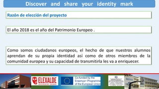 Discover and share your identity mark
Razón de elección del proyecto
El año 2018 es el año del Patrimonio Europeo .
Como somos ciudadanos europeos, el hecho de que nuestros alumnos
aprendan de su propia identidad así como de otros miembros de la
comunidad europea y su capacidad de transmitirla les va a enriquecer.
 