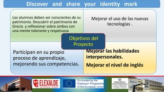 Discover and share your identity mark
Los alumnos deben ser conscientes de su
patrimonio. Descubrir el patrimonio de
Grecia y reflexionar sobre ambos con
una mente tolerante y respetuosa
Mejorar el uso de las nuevas
tecnologías .
Participan en su propio
proceso de aprendizaje,
mejorando sus competencias.
Mejorar las habilidades
interpersonales.
Mejorar el nivel de inglés
Objetivos del
Proyecto
 