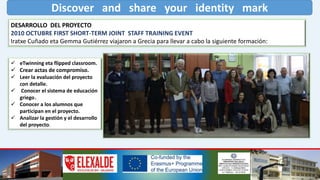 Discover and share your identity mark
DESARROLLO DEL PROYECTO
2010 OCTUBRE FIRST SHORT-TERM JOINT STAFF TRAINING EVENT
Iratxe Cuñado eta Gemma Gutiérrez viajaron a Grecia para llevar a cabo la siguiente formación:
 eTwinning eta flipped classroom.
 Crear actas de compromiso.
 Leer la evaluación del proyecto
con detalle.
 Conocer el sistema de educación
griego.
 Conocer a los alumnos que
participan en el proyecto.
 Analizar la gestión y el desarrollo
del proyecto.
 