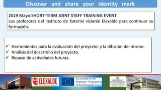 Discover and share your identity mark
2019 Mayo SHORT-TERM JOINT STAFF TRAINING EVENT
Los profesores del instituto de Katerini visiarán Elexalde para continuar su
formación.
 Herramientas para la evaluación del proyecto y la difusión del mismo.
 Análisis del desarrollo del proyecto.
 Repaso de actividades futuras.
 