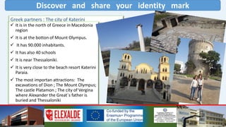 Discover and share your identity mark
Greek partners : The city of Katerini
 It is in the north of Greece in Macedonia
region
 It is at the botton of Mount Olympus.
 It has 90.000 inhabitants.
 It has also 40 schools
 It is near Thessaloniki.
 It is very close to the beach resort Katerini
Paraia.
 The most importan attractions: The
excavations of Dion ; The Mount Olympus;
The castle Platamon ; The city of Vergina
where Alexander the Great´s father is
buried and Thessaloniki
 