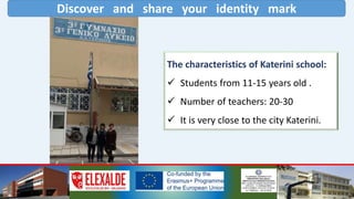 Discover and share your identity mark
The characteristics of Katerini school:
 Students from 11-15 years old .
 Number of teachers: 20-30
 It is very close to the city Katerini.
 