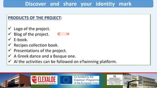 Discover and share your identity mark
PRODUCTS OF THE PROJECT:
 Logo of the project.
 Blog of the project.
 E-book.
 Recipes collection book.
 Presentations of the project.
 A Greek dance and a Basque one.
 Al the activities can be followed on eTwinning platform.
 