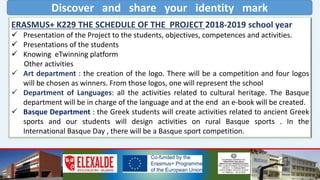 Discover and share your identity mark
ERASMUS+ K229 THE SCHEDULE OF THE PROJECT 2018-2019 school year
 Presentation of the Project to the students, objectives, competences and activities.
 Presentations of the students
 Knowing eTwinning platform
Other activities
 Art department : the creation of the logo. There will be a competition and four logos
will be chosen as winners. From those logos, one will represent the school
 Department of Languages: all the activities related to cultural heritage. The Basque
department will be in charge of the language and at the end an e-book will be created.
 Basque Department : the Greek students will create activities related to ancient Greek
sports and our students will design activities on rural Basque sports . In the
International Basque Day , there will be a Basque sport competition.
 