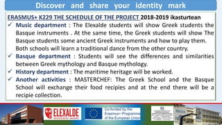 Discover and share your identity mark
ERASMUS+ K229 THE SCHEDULE OF THE PROJECT 2018-2019 ikasturtean
 Music department : The Elexalde students will show Greek students the
Basque instruments . At the same time, the Greek students will show The
Basque students some ancient Greek instruments and how to play them.
Both schools will learn a traditional dance from the other country.
 Basque department : Students will see the differences and similarities
between Greek mythology and Basque mythology.
 History department : The maritime heritage will be worked.
 Another activities : MASTERCHEF: The Greek School and the Basque
School will exchange their food recipies and at the end there will be a
recipie collection.
 