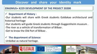 Discover and share your identity mark
ERASMUS+ K229 DEVELOPMENT OF THE PROJECT 20200
 Department of History :
-Our students will share with Greek students Galdakao architectural and
historical heritage
-Our students will guide Greek students through Guggemheim museum .
-The river as a vehicle of transformation of Bilbao .
-Get to know the Old Part of Bilbao .
 The department of Science:
-Urdaibai as natural heritage.
 