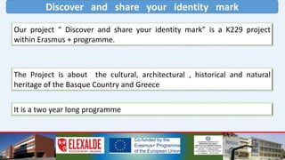 Discover and share your identity mark
Our project “ Discover and share your identity mark” is a K229 project
within Erasmus + programme.
The Project is about the cultural, architectural , historical and natural
heritage of the Basque Country and Greece
It is a two year long programme
 