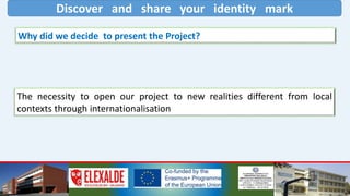 Discover and share your identity mark
Why did we decide to present the Project?
The necessity to open our project to new realities different from local
contexts through internationalisation
 