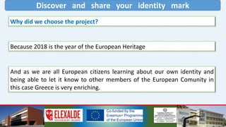 Discover and share your identity mark
Why did we choose the project?
Because 2018 is the year of the European Heritage
And as we are all European citizens learning about our own identity and
being able to let it know to other members of the European Comunity in
this case Greece is very enriching.
 