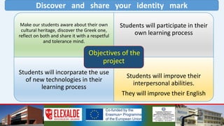 Discover and share your identity mark
Make our students aware about their own
cultural heritage, discover the Greek one,
reflect on both and share it with a respetful
and tolerance mind.
Students will participate in their
own learning process
Students will incorparate the use
of new technologies in their
learning process
Students will improve their
interpersonal abilities.
They will improve their English
Objectives of the
project
 