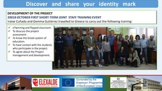 Discover and share your identity mark
DEVELOPMENT OF THE PROJECT
20018 OCTOBER FIRST SHORT-TERM JOINT STAFF TRAINING EVENT
Iratxe Cuñado and Gemma Gutiérrez travelled to Greece to carry out the following training:
 eTwinning and flipped classroom.
 To disscuss the project
assessment .
 To know the Greek system of
education.
 To have contact with the students
who participate in the project.
 To agree about the Project
management and development.
 