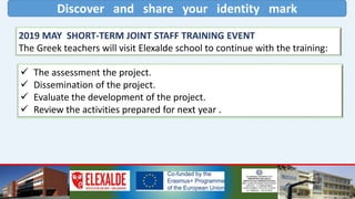 Discover and share your identity mark
2019 MAY SHORT-TERM JOINT STAFF TRAINING EVENT
The Greek teachers will visit Elexalde school to continue with the training:
 The assessment the project.
 Dissemination of the project.
 Evaluate the development of the project.
 Review the activities prepared for next year .
 