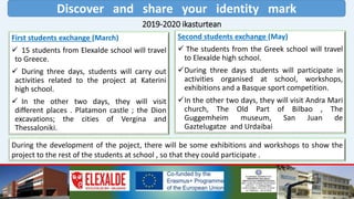 Discover and share your identity mark
2019-2020 ikasturtean
First students exchange (March)
 15 students from Elexalde school will travel
to Greece.
 During three days, students will carry out
activities related to the project at Katerini
high school.
 In the other two days, they will visit
different places . Platamon castle ; the Dion
excavations; the cities of Vergina and
Thessaloniki.
Second students exchange (May)
 The students from the Greek school will travel
to Elexalde high school.
During three days students will participate in
activities organised at school, workshops,
exhibitions and a Basque sport competition.
In the other two days, they will visit Andra Mari
church, The Old Part of Bilbao , The
Guggemheim museum, San Juan de
Gaztelugatze and Urdaibai
During the development of the poject, there will be some exhibitions and workshops to show the
project to the rest of the students at school , so that they could participate .
 