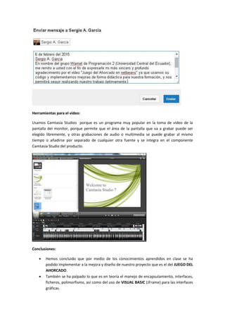 Herramientas para el video:
Usamos Camtasia Studios porque es un programa muy popular en la toma de video de la
pantalla del monitor, porque permite que el área de la pantalla que va a grabar puede ser
elegido libremente, y otras grabaciones de audio o multimedia se puede grabar al mismo
tiempo o añadirse por separado de cualquier otra fuente y se integra en el componente
Camtasia Studio del producto.
Conclusiones:
 Hemos concluido que por medio de los conocimientos aprendidos en clase se ha
podido implementar a la mejora y diseño de nuestro proyecto que es el del JUEGO DEL
AHORCADO.
 También se ha palpado lo que es en teoría el manejo de encapsulamiento, interfaces,
ficheros, polimorfismo, así como del uso de VISUAL BASIC (JFrame) para las interfaces
gráficas.
 