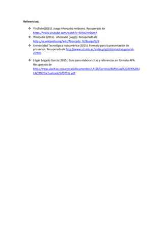 Referencias:
 YouTube(2015). Juego Ahorcado netbeans. Recuperado de
https://www.youtube.com/watch?v=509oZHnDLmA
 Wikipedia (2015). Ahorcado (juego). Recuperado de
http://es.wikipedia.org/wiki/Ahorcado_%28juego%29
 Universidad Tecnológica Indoamérica (2015). Formato para la presentación de
proyectos. Recuperado de http://www.uti.edu.ec/index.php/informacion-general-
2.html
 Edgar Salgado García (2015). Guía para elaborar citas y referencias en formato APA.
Recuperado de
http://www.ulacit.ac.cr/carreras/documentosULACIT/Carreras/MANUAL%20APA%20U
LACIT%20actualizado%202012.pdf
 