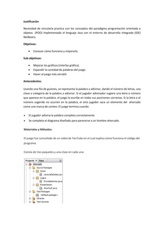 Justificación
Necesidad de vincularla practica con los conceptos del paradigma programación orientada a
objetos (POO) implementado el lenguaje Java con el entorno de desarrollo integrado (IDE)
NetBeans.
Objetivos:
 Conocer cómo funciona y mejorarlo.
Sub-objetivos:
 Mejorar los gráficos (interfaz gráfica).
 Expandir la cantidad de palabras del juego.
 Hacer al juego más versátil.
Antecedentes:
Usando una fila de guiones, se representa la palabra a adivinar, dando el número de letras, una
clave o categoría de la palabra a adivinar. Si el jugador adivinador sugiere una letra o número
que aparece en la palabra, el juego la escribe en todas sus posiciones correctas. Si la letra o el
número sugerido no ocurren en la palabra, el otro jugador saca un elemento del ahorcado
como una marca de conteo. El juego termina cuando:
 El jugador adivina la palabra completa correctamente
 Se completa el diagrama diseñado para parecerse a un hombre ahorcado.
Materiales y Métodos:
El juego fue consultado de un video de YouTube en el cual explica cómo funciona el código del
programa.
Consta de tres paquetes y una clase en cada una:
 