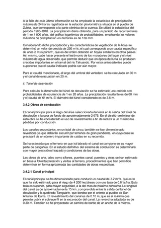 A la falta de esta última información se ha empleado la estadística de precipitación
máxima de 24 horas registrada en la estación pluviométrica situada en el pueblo de
Zuleta, que corresponde a la parte céntrica de la cuenca. Se utilizó la estadística del
período 1963-1978. La precipitación diaria obtenida, para un período de recurrencia es
de 1 en 1 000 años, del gráfico logarítmico de probabilidades; empleando los valores
máximos de precipitación en 24 horas es de 130 mm.
Considerando dicha precipitación y las características de vegetación de la hoya se
determinó un valor de crecida de 250 m3
/s, el cual corresponde a un caudal específico
de unos 2 m3
/s por km2
, que es del orden obtenido en hoyas similares en otros países.
Así mismo, cabe hacer presente el testimonio de los moradores del lugar y el nivel
máximo de agua observado, que permite deducir que en época de lluvia se producen
crecidas importantes en el ramal del río Tahuando. Por estos antecedentes puede
suponerse que el caudal indicado podría ser aún mayor.
Para el caudal mencionado, el largo del umbral del vertedero se ha calculado en 30 m
y el canal de evacuación en 20 m.
ii. Túnel de desviación
Para calcular la dimensión del túnel de desviación se ha estimado una crecida con
probabilidades de ocurrencia de 1 en 20 años. La precipitación resultante es de 60 mm
y el caudal de 61 m3
/s. El diámetro del túnel considerado es de 3.6 m.
3.4.2 Obras de conducción
El canal principal para el riego del área seleccionada derivará en la salida del túnel de
desviación a la cota de fondo de aproximadamente 2 675. En el diseño preliminar de
esta obra se ha considerado el uso de revestimiento a fin de reducir a un mínimo las
pérdidas por conducción.
Los canales secundarios, en un total de cinco, también se han dimensionado
revestidos ya que deberán escurrir por terrenos de gran pendiente, en cuyo caso se
precisará de un número importante de caídas en su recorrido.
Se ha estimado que el terreno en que irá labrado el canal se compone en su mayor
parte de cangahua. En el estudio definitivo del sistema de conducción se determinará
con mayor precisión el trazado y condiciones de las obras.
Las obras de arte, tales como sifones, puentes canal, puentes y otras se han estimado
en base a fotointerpretación y visitas al terreno, procedimientos que han permitido
determinar en forma aproximada las cantidades de obras respectivas.
3.4.2.1 Canal principal
El canal principal se ha dimensionado para conducir un caudal de 3.2 m3
/s, que es lo
que ha sido estimado para el riego de 4 200 hectáreas con una tasa de 0.8 l/s/ha. Esta
tasa es superior, para mayor seguridad, a la del mes de máximo consumo. La longitud
del canal es de aproximadamente 15 km, comprendida entre la salida del túnel de
desviación y la quebrada Tanguarín, que bordea por el oriente al pueblo de San
Antonio de Ibarra. El revestimiento del canal es de 0.10 m, que es el mínimo que
permite cubrir el sobreperfil en la excavación del canal. La revancha adoptada es de
0.30 m. También se ha proyectado un camino de borde de un ancho de 4 metros.
 