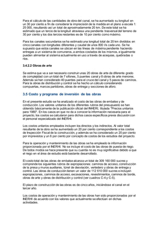 Para el cálculo de las cantidades de obra del canal, se ha aumentado su longitud en
un 30 por ciento a fin de considerar la imprecisión de la medida en el plano a escala 1:
25 000, resultando así un total de aproximadamente 20 km. De este total se ha
estimado que un tercio de la longitud atraviesa una pendiente trasversal del terreno de
30 por ciento y los dos tercios restantes es de 10 por ciento como máximo.
Para los canales secundarios se ha estimado una longitud total de 20 km divididos en
cinco canales con longitudes diferentes y caudal de unos 800 l/s cada uno. Se ha
supuesto que estos canales se ubican en las líneas de máxima pendiente haciendo
entregas a un sistema de comuneros, a ambos costados de los mismos, e igualmente
pueden alimentar al sistema actualmente en uso a través de acequias, quebradas o
ríos.
3.4.2.2 Obras de arte
Se estima que va a ser necesario construir unas 20 obras de arte de diferente grado
de complejidad con un total de 7 sifones, 5 puentes canal y 8 obras de arte menores.
Además se han considerado 40 puentes para el cruce del canal y 5 pasos de caminos.
Para la obras de distribución y control se ha hecho un cálculo considerando
compuertas, marcos partidores, obras de entrega y secciones de aforo.
3.5 Costo y programa de inversión de las obras
En el presente estudio se ha analizado el costo de las obras de embalse y de
conducción. Los valores unitarios de los diferentes rubros del presupuesto se han
obtenido básicamente de la publicación oficial del INHERI, titulada "Precios unitarios
para 1980". En los casos en que no da a conocer la información necesaria para el
proyecto, los costos se calcularon para dichos casos específicos previa discusión con
el personal especializado del INERHI.
Los costos unitarios empleados incluyen los directos y los indirectos. Al valor total
resultante de la obra se ha aumentado un 20 por ciento correspondiente a los costos
de Inspección Fiscal de la construcción, y además se ha considerado un 20 por ciento
por imprevistos y un 6 por ciento por concepto de costos de los estudios del proyecto.
Para la operación y mantenimiento de las obras se ha empleado la información
proporcionada por el INERHI. No se incluye el costo de las obras de puesta de riego.
De todos modos se hace presente que su cuantía no es muy significativa debido a que
el riego en el área de estudio está bastante desarrollado.
El costo total de las obras de embalse alcanza un total de 309 160 000 sucres y
comprende los siguientes rubros de expropiaciones: caminos de acceso, construcción
de la presa y muros auxiliares, túnel de desviación, vertedero y obras de entrega y
control. Las obras de conducción tienen un valor de 112 610 000 sucres e incluyen
expropiaciones, caminos de acceso, excavaciones, revestimientos, caminos de borde,
obras de arte y obras de distribución y control (ver cuadros C-4 y C-5).
El plazo de construcción de las obras es de cinco años, iniciándose el canal en el
tercer año.
Los costos de operación y mantenimiento de las obras han sido proporcionados por el
INERHI de acuerdo con los valores que actualmente se efectúan en dichas
actividades.
 