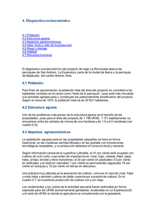 4. Diagnosticosocioeconómico
4.1 Población
4.2 Estructura agraria
4.3 Aspectos agroeconómicos
4.4 Valor bruto y neto de la producción
4.5 Riego y drenaje
4.6 Vialidad
4.7 Recursos humanos
El diagnóstico socioeconómico del proyecto de riego La Rinconada abarca las
parroquias de San Antonio, La Esperanza, parte de la ciudad de Ibarra y la parroquia
de Natabuela, del cantón Antonio Ante.
4.1 Población
Para fines de aproximación, la población total del área del proyecto se consideró a los
habitantes incluidos en el censo como "resto de la parroquia", pues está más vinculada
a la actividad agropecuaria y constituyen los potencialmente beneficiarios del proyecto.
Según el censo de 1974, la población total es de 20 831 habitantes.
4.2 Estructura agraria
Uno de los problemas más graves de la estructura agraria es el tamaño de las
propiedades, pues para el área del proyecto de 1 196 UPAS, 1 131 explotaciones se
encuentran entre los estratos de menos de una hectárea y de 1.0 a 4.9 hectáreas (ver
cuadro C-6)
4.3 Aspectos agroeconómicos
La explotación agropecuaria en las propiedades pequeñas se hace en forma
tradicional, en las medianas semitecnificada y en las grandes con innovaciones
tecnológicas aceptables, y su producción abastece el consumo local y nacional.
Según información censal de la superficie cultivable, el 41 por ciento está ocupada con
cultivos de ciclo corto, cuyo orden de importancia es: maíz, trigo, cebada, fréjol, papa,
haba, arveja, tomate y otros transitorios; el 20 por ciento en pastizales (13 por ciento
en artificiales y el resto en naturales) 1 por ciento en permanentes (aguacate) 18 por
ciento en bosques y 12 por ciento en tierras en descanso.
Una práctica muy utilizada es la asociación de cultivos, como es el caso de maíz, fréjol
y maíz-haba y también cultivos de doble cosecha por sucesión de cultivos. En el
cuadro C-7 se muestra la producción de cultivos con y sin riego.
Los rendimientos y los costos de la actividad pecuaria fueron estimados en forma
separada para las UPAS exclusivamente ganaderas, localizadas en La Esperanza (6)
y el resto de UPAS en donde la agricultura se complementa con la ganadería.
 