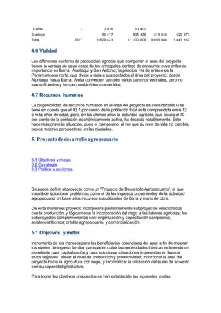 Carne - 2 016 50 400
Subtotal 33 417 835 425 314 848 520 577
Total 2627 1 629 423 11 100 808 9 655 646 1 445 162
4.6 Vialidad
Los diferentes sectores de producción agrícola que componen el área del proyecto
tienen la ventaja de estar cerca de los principales centros de consumo, cuyo orden de
importancia es Ibarra, Atuntaqui y San Antonio; la principal vía de enlace es la
Panamericana norte, que divide y deja a sus costados el área del proyecto, desde
Atuntaqui hasta Ibarra. A ella convergen también varios caminos vecinales, pero no
son suficientes y tampoco están bien mantenidos.
4.7 Recursos humanos
La disponibilidad de recursos humanos en el área del proyecto es considerable si se
tiene en cuenta que el 43.7 por ciento de la población total está comprendida entre 12
o más años de edad; pero, en los últimos años la actividad agrícola, que ocupa el 70
por ciento de la población económicamente activa, ha decaído notablemente. Esto
hace más grave la situación, pues el campesino, al ver que su nivel de vida no cambia,
busca mejores perspectivas en las ciudades.
5. Proyecto de desarrollo agropecuario
5.1 Objetivos y metas
5.2 Estrategia
5.3 Política y acciones
Se puede definir al proyecto como un "Proyecto de Desarrollo Agropecuario", el que
tratará de solucionar problemas como el de los ingresos provenientes de la actividad
agropecuaria en base a los recursos subutilizados de tierra y mano de obra.
De esta manera el proyecto incorporará paulatinamente subproyectos relacionados
con la producción, y lógicamente la incorporación del riego a las labores agrícolas; los
subproyectos complementarios son: organización y capacitación campesina;
asistencia técnica; crédito agropecuario, y comercialización.
5.1 Objetivos y metas
Incremento de los ingresos para los beneficiarios potenciales del área a fin de mejorar
los niveles de ingreso familiar para poder cubrir las necesidades básicas incluyendo un
excedente para capitalización y para solucionar situaciones imprevistas en base a
estos objetivos: elevar el nivel de producción y productividad; incorporar el área del
proyecto hacia la agricultura con riego, y racionalizar la utilización del suelo de acuerdo
con su capacidad productiva.
Para lograr los objetivos propuestos se han establecido las siguientes metas:
 