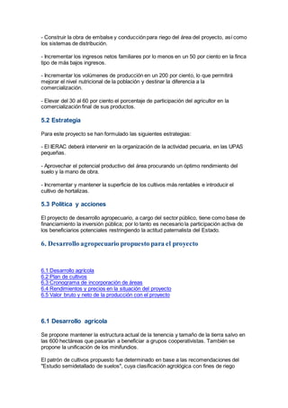 - Construir la obra de embalse y conducción para riego del área del proyecto, así como
los sistemas de distribución.
- Incrementar los ingresos netos familiares por lo menos en un 50 por ciento en la finca
tipo de más bajos ingresos.
- Incrementar los volúmenes de producción en un 200 por ciento, lo que permitirá
mejorar el nivel nutricional de la población y destinar la diferencia a la
comercialización.
- Elevar del 30 al 60 por ciento el porcentaje de participación del agricultor en la
comercialización final de sus productos.
5.2 Estrategia
Para este proyecto se han formulado las siguientes estrategias:
- El IERAC deberá intervenir en la organización de la actividad pecuaria, en las UPAS
pequeñas.
- Aprovechar el potencial productivo del área procurando un óptimo rendimiento del
suelo y la mano de obra.
- Incrementar y mantener la superficie de los cultivos más rentables e introducir el
cultivo de hortalizas.
5.3 Política y acciones
El proyecto de desarrollo agropecuario, a cargo del sector público, tiene como base de
financiamiento la inversión pública; por lo tanto es necesario la participación activa de
los beneficiarios potenciales restringiendo la actitud paternalista del Estado.
6. Desarrollo agropecuario propuesto para el proyecto
6.1 Desarrollo agrícola
6.2 Plan de cultivos
6.3 Cronograma de incorporación de áreas
6.4 Rendimientos y precios en la situación del proyecto
6.5 Valor bruto y neto de la producción con el proyecto
6.1 Desarrollo agrícola
Se propone mantener la estructura actual de la tenencia y tamaño de la tierra salvo en
las 600 hectáreas que pasarían a beneficiar a grupos cooperativistas. También se
propone la unificación de los minifundios.
El patrón de cultivos propuesto fue determinado en base a las recomendaciones del
"Estudio semidetallado de suelos", cuya clasificación agrológica con fines de riego
 