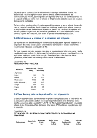 Se prevé que la construcción de infraestructura de riego se hará en 5 años y la
dotación de servicios agropecuarios en tres años a partir del tercer año de
construcción; así mismo, se incorporará en el primer año el 20 por ciento del área, en
el segundo el 50 por ciento y en el tercero el 30 por ciento restante según los estudios
de ingeniería realizados.
Se ha previsto que la producción óptima podrá lograrse en el tercer año de desarrollo
para el caso de los cultivos de ciclo corto, en tanto que en el primer año se obtendría
el 60 por ciento de los rendimientos esperados, y el 80 por ciento en el segundo año.
Para la producción pecuaria, en las fincas ganaderas, el óptimo rendimiento se ha
previsto a partir del sexto año, que es en el que se estabiliza la producción.
6.4 Rendimientos y precios en la situación del proyecto
Se espera que los rendimientos por hectárea de la producción agrícola crezcan en la
proporción deseada; con el uso de una mediana tecnología se espera obtener los
rendimientos indicados en el cuadro C-13.
De igual manera, para los estratos más altos la producción ganadera de carne y leche
ha sido estimada en función del tamaño de los hatos ganaderos en combinación con la
agricultura y elevado grado de tecnología. Se establecieron dos tipos de fincas
ganaderas; trece de 60 hectáreas y seis fincas de 274 hectáreas.
CUADRO C-13
RENDIMIENTOS Y PRECIOS
Producto
Rendimiento
ha/kg
Precio
sucres/kg
I. Agrícolas
Fréjol 500 7.6
Habas 1 136 11.0
Maíz suave 1 000 8.5
Fréjol arbustivo 909 22.0
Arveja 909 17.0
Papas 20 455 3.5
Col 20 000 2.5
6.5 Valor bruto y neto de la producción con el proyecto
El cálculo económico de los volúmenes de producción agropecuaria, el valor bruto de
la producción y los costos se han hecho por separado debido a la diferencia en su
aporte económico. Los cuadros C-14, C-15 y C-16 muestran la producción e ingresos
totales de las fincas pequeñas, de las de 60 y las de 274 hectáreas consideradas con
el proyecto.
CUADRO C-14
ESTIMACION DE LA PRODUCCION E INGRESO TOTAL DE LAS FINCAS
PEQUEÑAS
Actividades
Superficie
ha
Volumen
Prod.
kg
Valor bruto
Prod.
(miles)
Costo
Producción
(miles)
Ingreso
Neto
(miles)
 