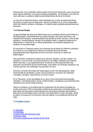 Subyaciendo a los materiales citados estaría la formación Pisayambo, que comprende
lavas negras porfiríticas con pocos cristales amigdaloides. Sin embargo, en el área de
cierre del vaso no pudieron determinarse afloramientos de dicha formación.
La zona de La Esperanza-Ibarra, está constituida por un área de sedimentos fluvio
lacustres y un gran cono de deyección. Hacia el occidente, en la zona comprendida
entre San Antonio de Ibarra y Atuntaqui, el material está constituido generalmente por
derrubios.
1.3.2 Geomorfología
La geomorfología del área está determinada por la actividad volcánica del Imbabura y
del Angochagua. Estimativamente se pueden distinguir dos fases volcánicas: una
relativamente tranquila, caracterizada por extrusiones de lavas masivas, y otra de tipo
explosivo, caracterizada por efusión de piroclastos (toba y cangahua) siguiendo los
lineamientos y contornos de un relieve preexistente; los mayores espesores se
localizan en las partes bajas.
El cauce del río Tahuando parece ser la divisoria de las áreas de influencia volcánica,
por cuanto en sus márgenes se observan corrientes lávicas terminales,
preponderantemente dispuestas en forma normal al cauce del río (lavas del
Angochagua).
Otro parámetro constituye la presencia de volcanes aislados, que bien podrían ser
parásitos, como el Cundí, que está localizado en las faldas orientales del Imbabura.
Dentro del área, y muy especialmente en el sitio de La Rinconada también hay
pequeños promontorios de forma abombada, que podrían ser burbujas volcánicas, las
mismas que dan una morfología muy peculiar a la zona.
Entre las corrientes terminales del Angochagua se han formado pequeños valles
transversales de pendientes suaves, estructurados por el acarreo de materiales
coluviales y aluviales, estos últimos en menor escala.
El río Tahuando, en las vecindades de su cauce, forma frecuentemente paredes
verticales, característica típica de los conglomerados y cangahuas que presentan poca
resistencia a la erosión lineal profunda.
Hacia el occidente, en la posible bajo de implantación de las obras principales de
conducción (cota 2 700) se presentan problemas de apreciación inmediata debido a la
gran disección del terreno ocasionada por las numerosas quebradas del Imbabura.
Esto hace recomendable buscar una línea más adecuada en cotas más bajas, donde
el relieve se suaviza por la transición entre las laderas y la semiplanicie del área del
riego.
3. Estudio técnico
3.1 Agrología
3.2 Hidrología
3.3 Dimensión del sistema de riego
3.4 Obras civiles
3.5 Costo y programa de inversión de las obras
 