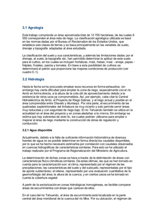 3.1 Agrología
Este trabajo comprende un área aproximada total de 12 700 hectáreas, de las cuales 8
550 corresponden al área neta de riego. La clasificación agrológica utilizada se basó
en las normas dadas por el Bureau of Reclamation de los Estados Unidos, que
establece seis clases de tierras y se basa principalmente en las variables de suelo,
drenaje y topografía adaptadas al área estudiada.
La clasificación del suelo y sus características, y además las limitaciones dadas por el
drenaje, el suelo, la topografía etc. han permitido determinar la aptitud de este suelo
para el cultivo, en los cuales se incluyen hortalizas, maíz, habas; maíz - arveja; papas -
fréjoles; frutales; pastos y tomates. En base a esta posibilidad de cultivos se
determinará el patrón que proporcione las mejores condiciones de producción (ver
cuadro C-1).
3.2 Hidrología
Hasta la fecha se ha procurado emplear esos recursos en forma exhaustiva; sin
embargo hay cierta dificultad para ampliar la zona de riego, especialmente con el río
Ambi en forma directa, a la altura de la cota útil de aprovechamiento debido a la
existencia de otros usos ya comprometidos. Así, por ejemplo, cabe citar la Central
Hidroeléctrica de Ambi, el Proyecto de Riego Salinas, y el riego actual y posible en el
área comprendida entre Otavalo y Atuntaqui. Por otra parte, el escurrimiento de las
quebradas septentrionales del Imbabura es muy incierto y solo permite servir áreas
muy reducidas y con seguridad de riego bajo. El río Tahuando también se utiliza en la
actualidad en el área del proyecto y en zonas aledañas a la misma. Sin embargo se
estima que hay sobrantes de este río, los cuales podrían utilizarse para ampliar o
mejorar el área de riego mediante la construcción de obras de regulación y
conducción.
3.2.1 Agua disponible
Actualmente, debido a la falta de suficiente información hidrométrica de diversas
fuentes de agua no es posible determinar en forma directa los caudales disponibles,
por lo que se ha hecho necesario estimarlos por correlación con caudales observados
en cuencas hidrográficas de características similares. Para esto se ha utilizado el
trabajo realizado por el Programa de Regionalización del Ministerio de Agricultura.
La determinación de dichas zonas se hace a través de la delimitación de áreas con
características físico-climáticas similares. De estas últimas, las que se han tomado en
cuenta para la caracterización son: el clima, representado por el régimen de las
precipitaciones; las características del suelo y del subsuelo, representadas por el tipo
de aporte subterráneo; el relieve, representado por una evaluación cuantitativa de la
geomorfología del área; la altura de la cuenca, y en ciertos casos se ha tomado en
cuenta la cobertura vegetal.
A partir de la sectorización en zonas hidrológicas homogéneas, es factible comparar
áreas de escurrimientos con áreas que carecen de ellos.
En el caso del río Tahuando, el área de escurrimiento está localizada en la parte
central del área meridional de la cuenca del río Mira. Por su ubicación, el régimen de
 