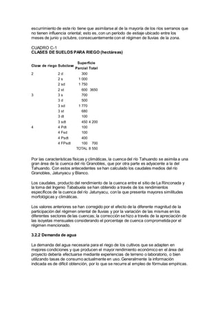 escurrimiento de este río tiene que asimilarse al de la mayoría de los ríos serranos que
no tienen influencia oriental; esto es, con un período de estiaje ubicado entre los
meses de junio y octubre, consecuentemente con el régimen de lluvias de la zona.
CUADRO C-1
CLASES DE SUELOS PARA RIEGO (hectáreas)
Clase de riego Subclase
Superficie
Parcial Total
2 2 d 300
2 s 1 000
2 sd 1 750
2 st 600 3650
3 3 s 700
3 d 500
3 sd 1 770
3 st 680
3 dt 100
3 sdt 450 4 200
4 4 Pdt 100
4 Fsd 100
4 Psdt 400
4 FPsdt 100 700
TOTAL 8 550
Por las características físicas y climáticas, la cuenca del río Tahuando se asimila a una
gran área de la cuenca del río Granobles, que por otra parte es adyacente a la del
Tahuando. Con estos antecedentes se han calculado los caudales medios del río
Granobles, Jatunyacu y Blanco.
Los caudales, producto del rendimiento de la cuenca entre el sitio de La Rinconada y
la toma del Ingenio Tababuela se han obtenido a través de los rendimientos
específicos de la cuenca del río Jatunyacu, con la que presenta mayores similitudes
morfológicas y climáticas.
Los valores anteriores se han corregido por el efecto de la diferente magnitud de la
participación del régimen oriental de lluvias y por la variación de las mismas en los
diferentes sectores de las cuencas; la corrección se hizo a través de la apreciación de
las isoyetas mensuales considerando el porcentaje de cuenca comprometida por el
régimen mencionado.
3.2.2 Demanda de agua
La demanda del agua necesaria para el riego de los cultivos que se adapten en
mejores condiciones y que producen el mayor rendimiento económico en el área del
proyecto debería efectuarse mediante experiencias de terreno o laboratorio, o bien
utilizando tasas de consumo actualmente en uso. Generalmente la información
indicada es de difícil obtención, por lo que se recurre al empleo de fórmulas empíricas.
 