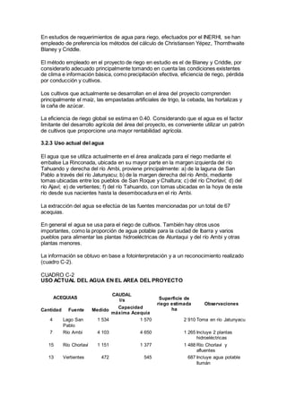 En estudios de requerimientos de agua para riego, efectuados por el INERHI, se han
empleado de preferencia los métodos del cálculo de Christiansen Yépez, Thornthwaite
Blaney y Criddle.
El método empleado en el proyecto de riego en estudio es el de Blaney y Criddle, por
considerarlo adecuado principalmente tomando en cuenta las condiciones existentes
de clima e información básica, como precipitación efectiva, eficiencia de riego, pérdida
por conducción y cultivos.
Los cultivos que actualmente se desarrollan en el área del proyecto comprenden
principalmente el maíz, las empastadas artificiales de trigo, la cebada, las hortalizas y
la caña de azúcar.
La eficiencia de riego global se estima en 0.40. Considerando que el agua es el factor
limitante del desarrollo agrícola del área del proyecto, es conveniente utilizar un patrón
de cultivos que proporcione una mayor rentabilidad agrícola.
3.2.3 Uso actual del agua
El agua que se utiliza actualmente en el área analizada para el riego mediante el
embalse La Rinconada, ubicada en su mayor parte en la margen izquierda del río
Tahuando y derecha del río Ambi, proviene principalmente: a) de la laguna de San
Pablo a través del río Jatunyacu; b) de la margen derecha del río Ambi, mediante
tomas ubicadas entre los pueblos de San Roque y Chaltura; c) del río Chorlaví; d) del
río Ajaví; e) de vertientes; f) del río Tahuando, con tomas ubicadas en la hoya de este
río desde sus nacientes hasta la desembocadura en el río Ambi.
La extracción del agua se efectúa de las fuentes mencionadas por un total de 67
acequias.
En general el agua se usa para el riego de cultivos. También hay otros usos
importantes, como la proporción de agua potable para la ciudad de Ibarra y varios
pueblos para alimentar las plantas hidroeléctricas de Atuntaqui y del río Ambi y otras
plantas menores.
La información se obtuvo en base a fotointerpretación y a un reconocimiento realizado
(cuadro C-2).
CUADRO C-2
USO ACTUAL DEL AGUA EN EL AREA DEL PROYECTO
ACEQUIAS
CAUDAL
l/s Superficie de
riego estimada
ha
Observaciones
Cantidad Fuente Medido
Capacidad
máxima Acequia
4 Lago San
Pablo
1 534 1 570 2 910 Toma en río Jatunyacu
7 Río Ambi 4 103 4 650 1 265 Incluye 2 plantas
hidroeléctricas
15 Río Chorlaví 1 151 1 377 1 488 Río Chorlaví y
afluentes
13 Vertientes 472 545 687 Incluye agua potable
Ilumán
 