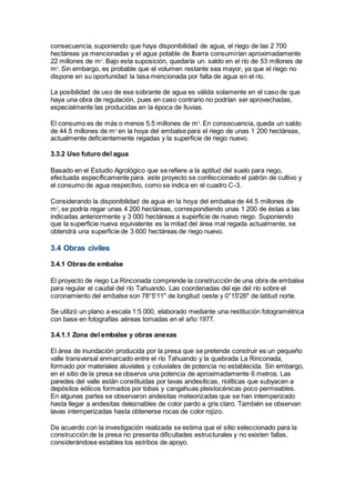 consecuencia, suponiendo que haya disponibilidad de agua, el riego de las 2 700
hectáreas ya mencionadas y el agua potable de Ibarra consumirían aproximadamente
22 millones de m3
. Bajo esta suposición, quedaría un. saldo en el río de 53 millones de
m3
. Sin embargo, es probable que el volumen restante sea mayor, ya que el riego no
dispone en su oportunidad la tasa mencionada por falta de agua en el río.
La posibilidad de uso de ese sobrante de agua es válida solamente en el caso de que
haya una obra de regulación, pues en caso contrario no podrían ser aprovechadas,
especialmente las producidas en la época de lluvias.
El consumo es de más o menos 5.5 millones de m3
. En consecuencia, queda un saldo
de 44.5 millones de m3
en la hoya del embalse para el riego de unas 1 200 hectáreas,
actualmente deficientemente regadas y la superficie de riego nuevo.
3.3.2 Uso futuro del agua
Basado en el Estudio Agrológico que se refiere a la aptitud del suelo para riego,
efectuada específicamente para. este proyecto se confeccionado el patrón de cultivo y
el consumo de agua respectivo, como se indica en el cuadro C-3.
Considerando la disponibilidad de agua en la hoya del embalse de 44.5 millones de
m3
, se podría regar unas 4 200 hectáreas, correspondiendo unas 1 200 de éstas a las
indicadas anteriormente y 3 000 hectáreas a superficie de nuevo riego. Suponiendo
que la superficie nueva equivalente es la mitad del área mal regada actualmente, se
obtendrá una superficie de 3 600 hectáreas de riego nuevo.
3.4 Obras civiles
3.4.1 Obras de embalse
El proyecto de riego La Rinconada comprende la construcción de una obra de embalse
para regular el caudal del río Tahuando. Las coordenadas del eje del río sobre el
coronamiento del embalse son 78°5'11" de longitud oeste y 0°15'26" de latitud norte.
Se utilizó un plano a escala 1:5 000, elaborado mediante una restitución fotogramétrica
con base en fotografías aéreas tomadas en el año 1977.
3.4.1.1 Zona del embalse y obras anexas
El área de inundación producida por la presa que se pretende construir es un pequeño
valle transversal enmarcado entre el río Tahuando y la quebrada La Rinconada,
formado por materiales aluviales y coluviales de potencia no establecida. Sin embargo,
en el sitio de la presa se observa una potencia de aproximadamente 6 metros. Las
paredes del valle están constituidas por lavas andesíticas, riolíticas que subyacen a
depósitos eólicos formados por tobas y cangahuas pleistocénicas poco permeables.
En algunas partes se observaron andesitas meteorizadas que se han intemperizado
hasta llegar a andesitas deleznables de color pardo a gris claro. También se observan
lavas intemperizadas hasta obtenerse rocas de color rojizo.
De acuerdo con la investigación realizada se estima que el sitio seleccionado para la
construcción de la presa no presenta dificultades estructurales y no existen fallas,
considerándose estables los estribos de apoyo.
 
