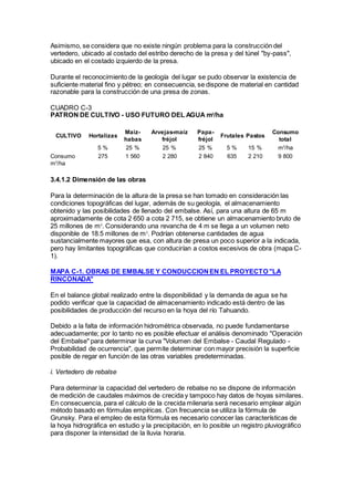 Asimismo, se considera que no existe ningún problema para la construcción del
vertedero, ubicado al costado del estribo derecho de la presa y del túnel "by-pass",
ubicado en el costado izquierdo de la presa.
Durante el reconocimiento de la geología del lugar se pudo observar la existencia de
suficiente material fino y pétreo; en consecuencia, se dispone de material en cantidad
razonable para la construcción de una presa de zonas.
CUADRO C-3
PATRON DE CULTIVO - USO FUTURO DEL AGUA m3
/ha
CULTIVO Hortalizas
Maíz-
habas
Arvejas-maíz
fréjol
Papa-
fréjol
Frutales Pastos
Consumo
total
5 % 25 % 25 % 25 % 5 % 15 % m3
/ha
Consumo
m3
/ha
275 1 560 2 280 2 840 635 2 210 9 800
3.4.1.2 Dimensión de las obras
Para la determinación de la altura de la presa se han tomado en consideración las
condiciones topográficas del lugar, además de su geología, el almacenamiento
obtenido y las posibilidades de llenado del embalse. Así, para una altura de 65 m
aproximadamente de cota 2 650 a cota 2 715, se obtiene un almacenamiento bruto de
25 millones de m3
. Considerando una revancha de 4 m se llega a un volumen neto
disponible de 18.5 millones de m3
. Podrían obtenerse cantidades de agua
sustancialmente mayores que esa, con altura de presa un poco superior a la indicada,
pero hay limitantes topográficas que conducirían a costos excesivos de obra (mapa C-
1).
MAPA C-1. OBRAS DE EMBALSE Y CONDUCCIONEN EL PROYECTO "LA
RINCONADA"
En el balance global realizado entre la disponibilidad y la demanda de agua se ha
podido verificar que la capacidad de almacenamiento indicado está dentro de las
posibilidades de producción del recurso en la hoya del río Tahuando.
Debido a la falta de información hidrométrica observada, no puede fundamentarse
adecuadamente; por lo tanto no es posible efectuar el análisis denominado "Operación
del Embalse" para determinar la curva "Volumen del Embalse - Caudal Regulado -
Probabilidad de ocurrencia", que permite determinar con mayor precisión la superficie
posible de regar en función de las otras variables predeterminadas.
i. Vertedero de rebalse
Para determinar la capacidad del vertedero de rebalse no se dispone de información
de medición de caudales máximos de crecida y tampoco hay datos de hoyas similares.
En consecuencia, para el cálculo de la crecida milenaria será necesario emplear algún
método basado en fórmulas empíricas. Con frecuencia se utiliza la fórmula de
Grunsky. Para el empleo de esta fórmula es necesario conocer las características de
la hoya hidrográfica en estudio y la precipitación, en lo posible un registro pluviográfico
para disponer la intensidad de la lluvia horaria.
 